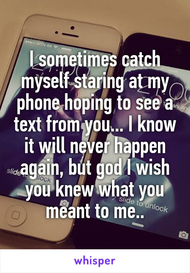 I sometimes catch myself staring at my phone hoping to see a text from you... I know it will never happen again, but god I wish you knew what you meant to me..