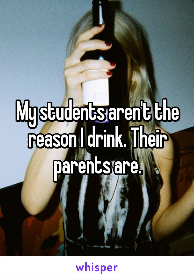 My students aren't the reason I drink. Their parents are.