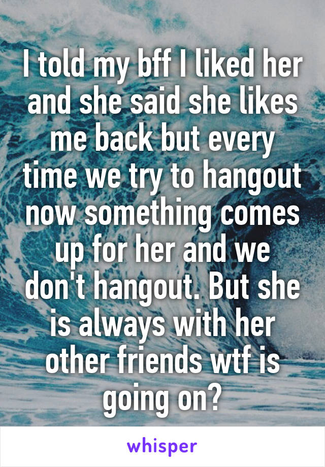 I told my bff I liked her and she said she likes me back but every time we try to hangout now something comes up for her and we don't hangout. But she is always with her other friends wtf is going on?