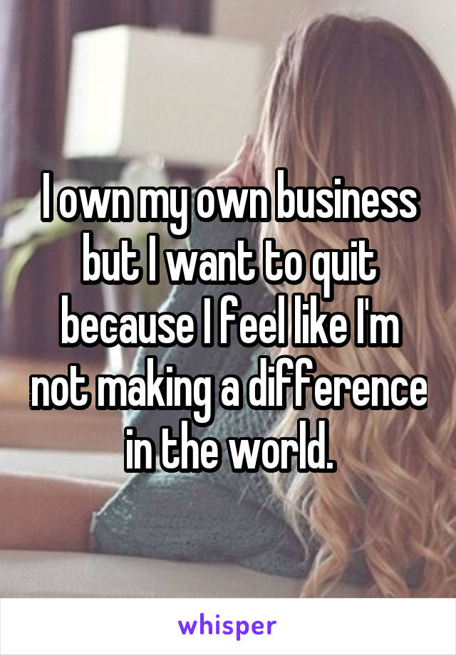 I own my own business but I want to quit because I feel like I'm not making a difference in the world.