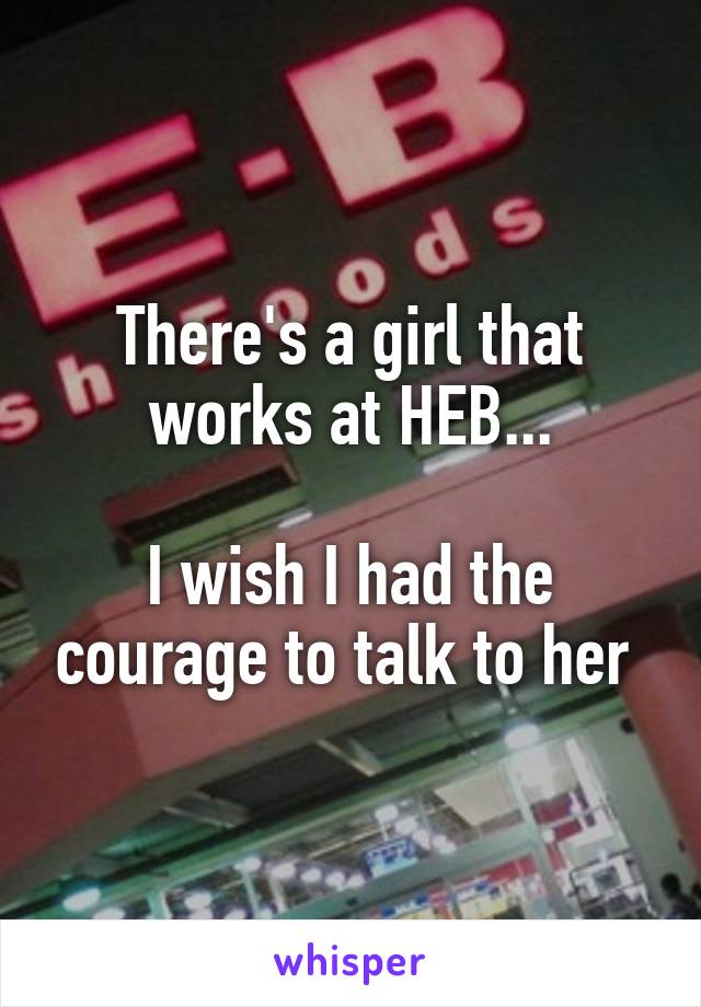 There's a girl that works at HEB...

I wish I had the courage to talk to her 