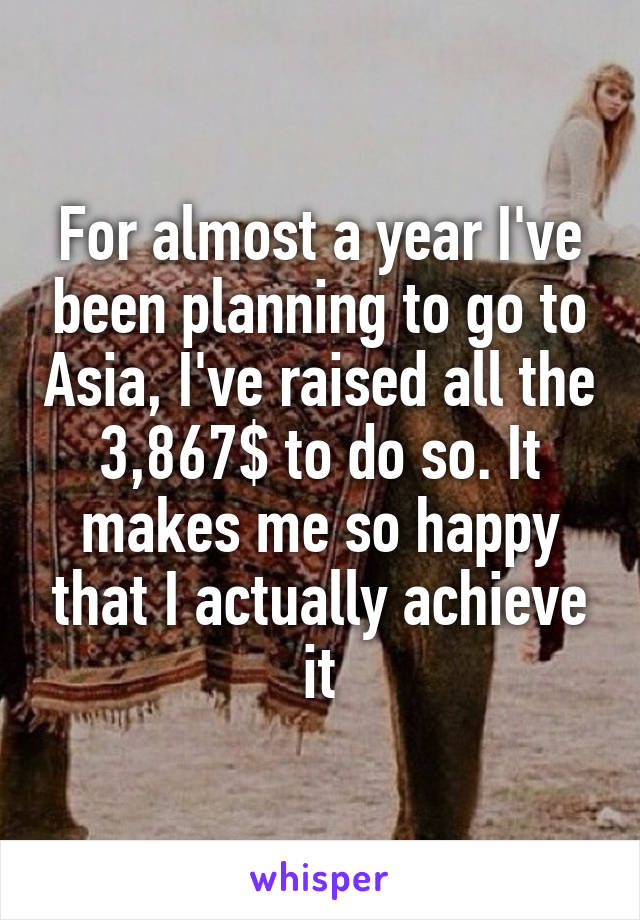 For almost a year I've been planning to go to Asia, I've raised all the 3,867$ to do so. It makes me so happy that I actually achieve it