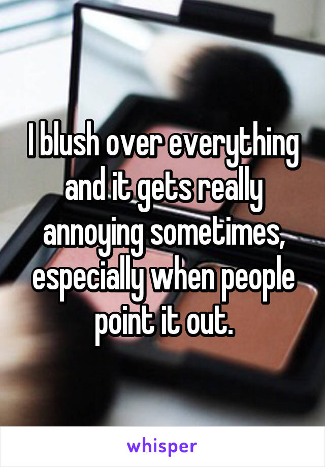 I blush over everything and it gets really annoying sometimes, especially when people point it out.