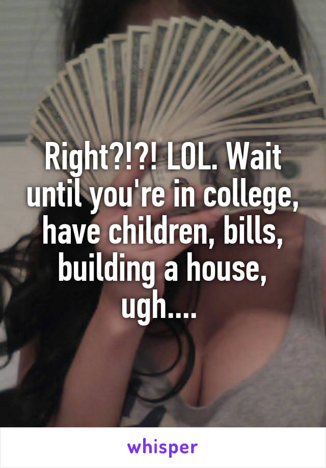 Right?!?! LOL. Wait until you're in college, have children, bills, building a house, ugh.... 