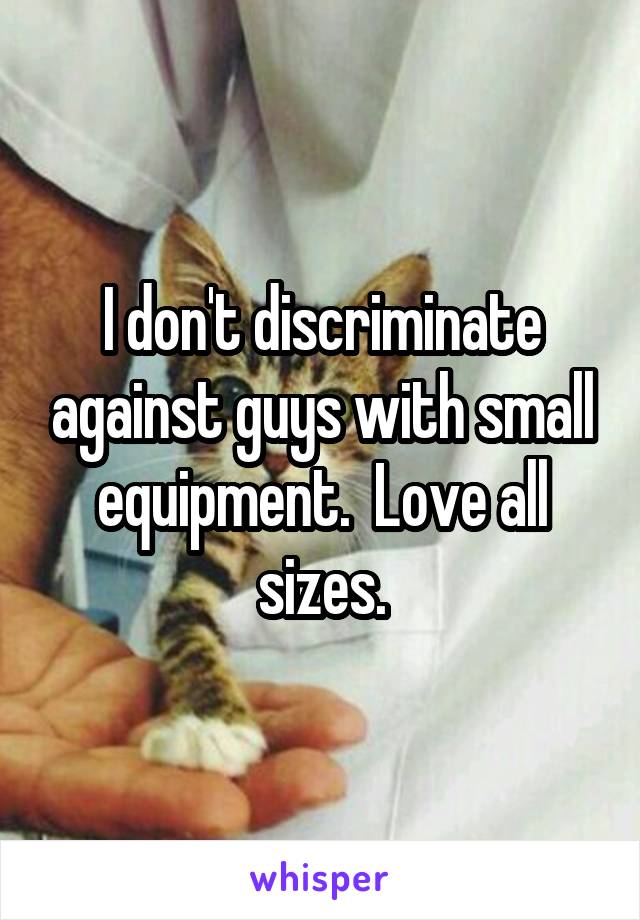 I don't discriminate against guys with small equipment.  Love all sizes.