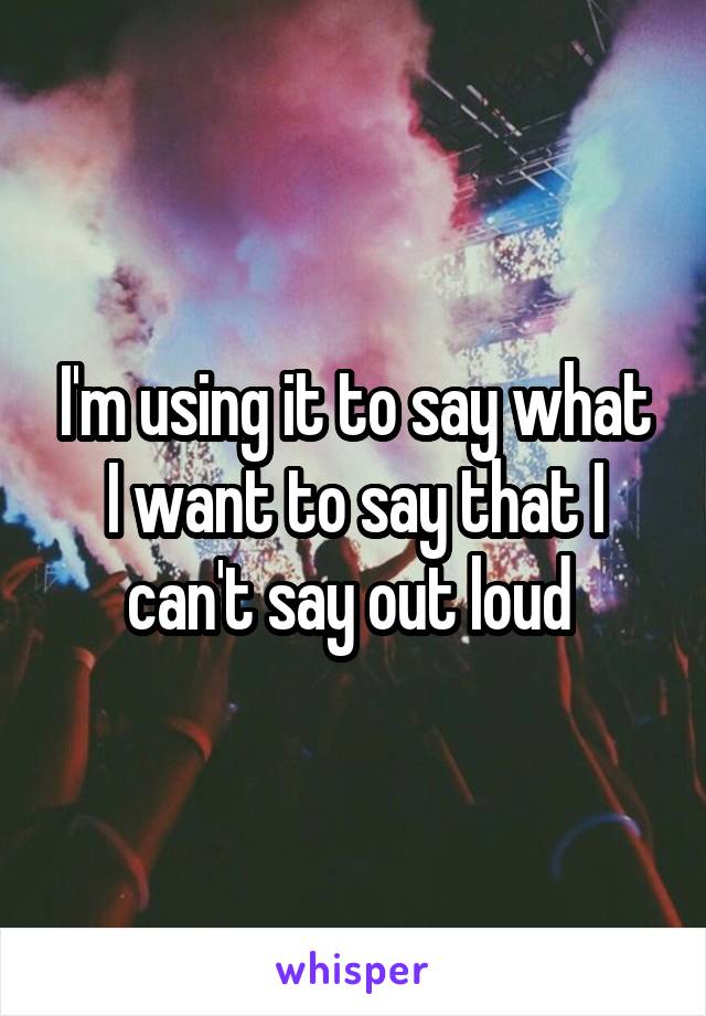 I'm using it to say what I want to say that I can't say out loud 