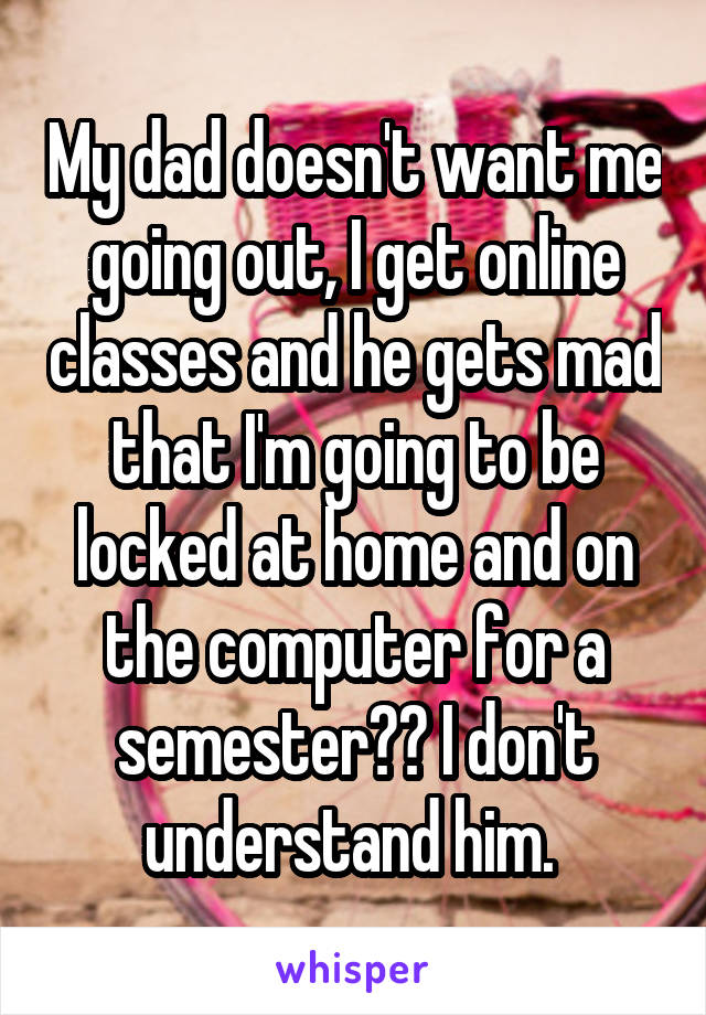 My dad doesn't want me going out, I get online classes and he gets mad that I'm going to be locked at home and on the computer for a semester?? I don't understand him. 