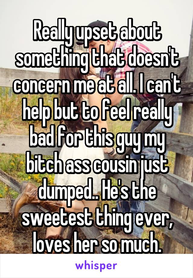 Really upset about something that doesn't concern me at all. I can't help but to feel really bad for this guy my bitch ass cousin just dumped.. He's the sweetest thing ever, loves her so much.