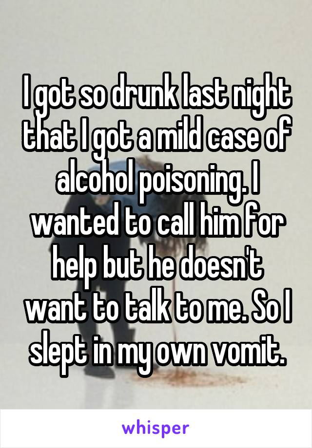 I got so drunk last night that I got a mild case of alcohol poisoning. I wanted to call him for help but he doesn't want to talk to me. So I slept in my own vomit.