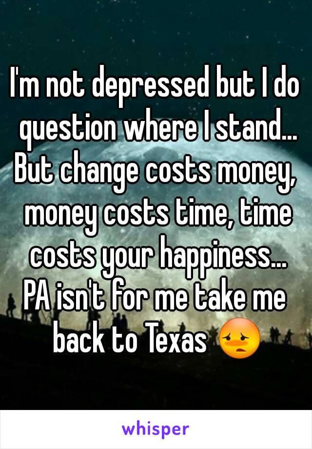 I'm not depressed but I do question where I stand...
But change costs money, money costs time, time costs your happiness...
PA isn't for me take me back to Texas 😳