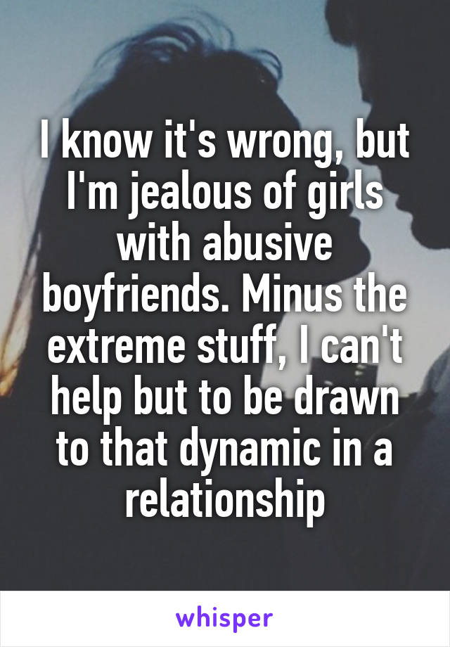 I know it's wrong, but I'm jealous of girls with abusive boyfriends. Minus the extreme stuff, I can't help but to be drawn to that dynamic in a relationship