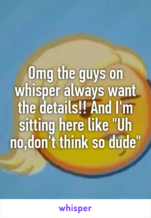 Omg the guys on whisper always want the details!! And I'm sitting here like "Uh no,don't think so dude"