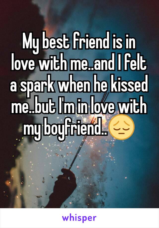 My best friend is in love with me..and I felt a spark when he kissed me..but I'm in love with my boyfriend..😔