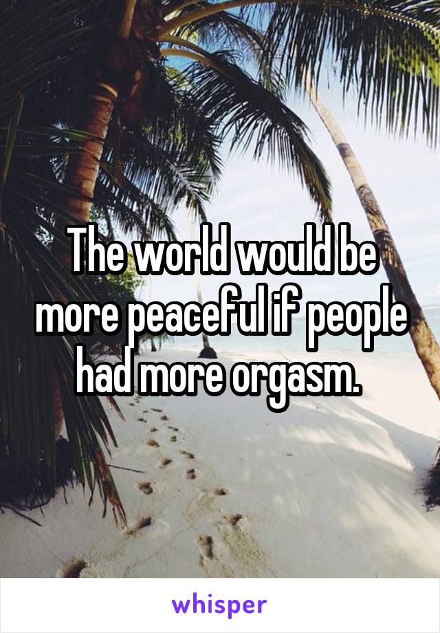 The world would be more peaceful if people had more orgasm. 