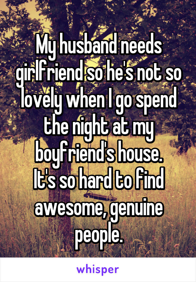 My husband needs girlfriend so he's not so lovely when I go spend the night at my boyfriend's house.
It's so hard to find awesome, genuine people.