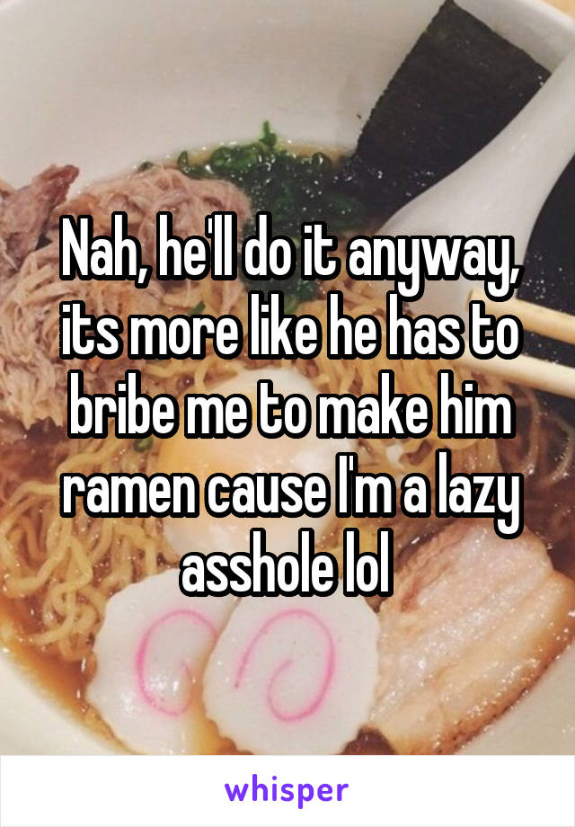 Nah, he'll do it anyway, its more like he has to bribe me to make him ramen cause I'm a lazy asshole lol 