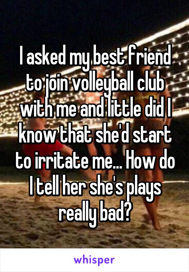 I asked my best friend to join volleyball club with me and little did I know that she'd start to irritate me... How do I tell her she's plays really bad?