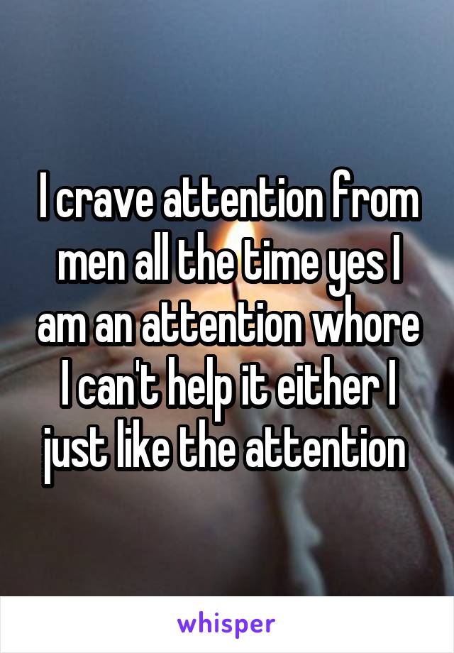 I crave attention from men all the time yes I am an attention whore I can't help it either I just like the attention 