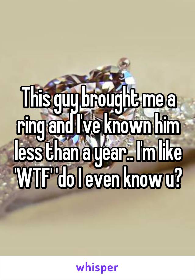 This guy brought me a ring and I've known him less than a year.. I'm like 'WTF' 'do I even know u?