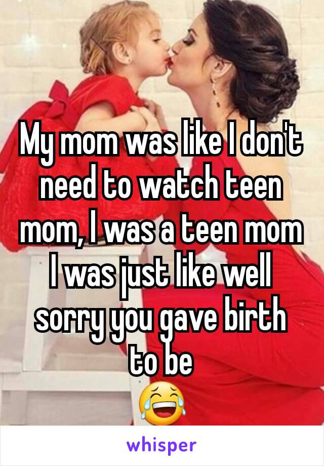 My mom was like I don't need to watch teen mom, I was a teen mom
I was just like well sorry you gave birth to be
😂