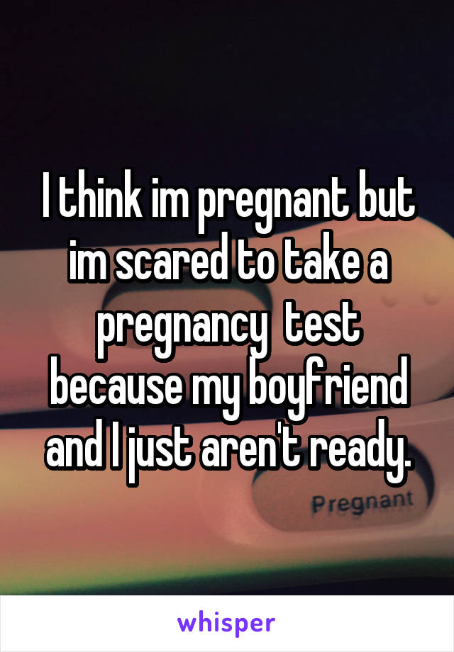 I think im pregnant but im scared to take a pregnancy  test because my boyfriend and I just aren't ready.