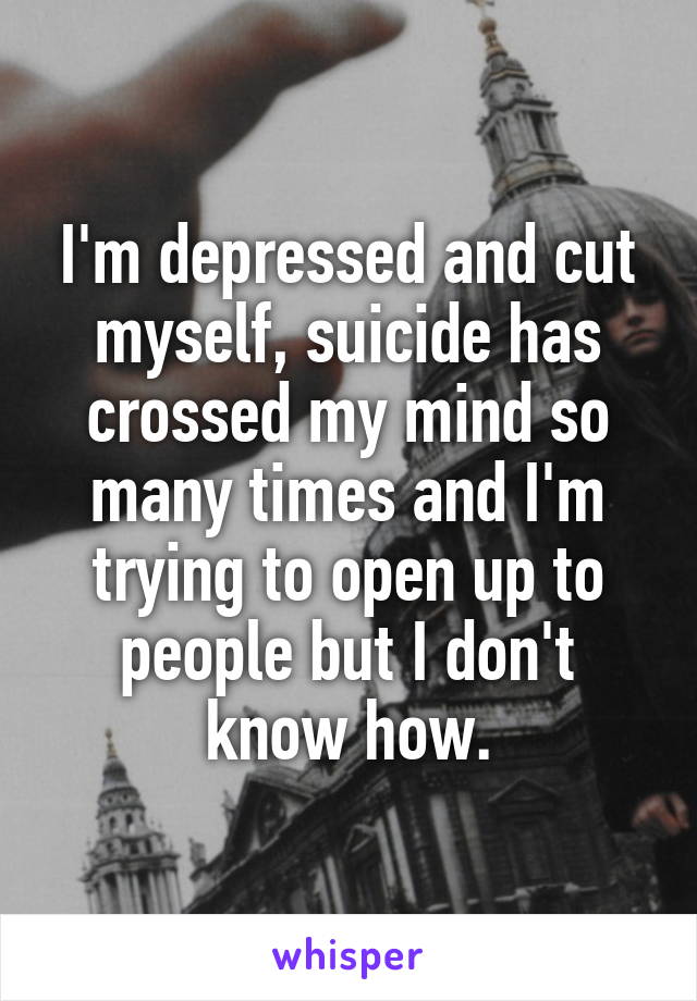 I'm depressed and cut myself, suicide has crossed my mind so many times and I'm trying to open up to people but I don't know how.