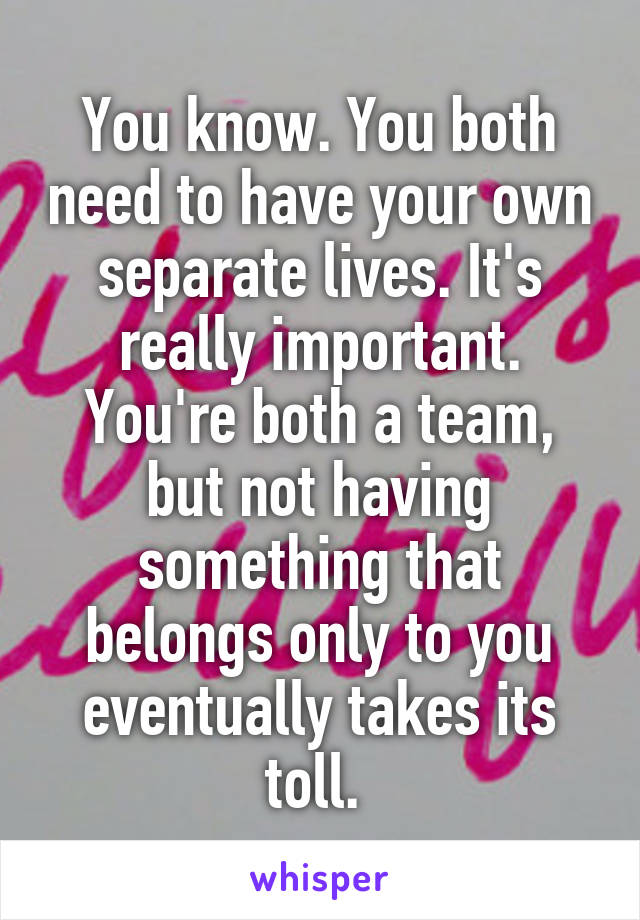 You know. You both need to have your own separate lives. It's really important. You're both a team, but not having something that belongs only to you eventually takes its toll. 