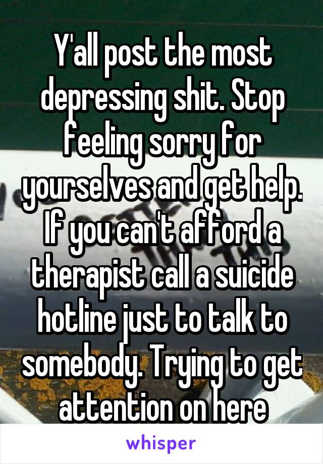 Y'all post the most depressing shit. Stop feeling sorry for yourselves and get help. If you can't afford a therapist call a suicide hotline just to talk to somebody. Trying to get attention on here