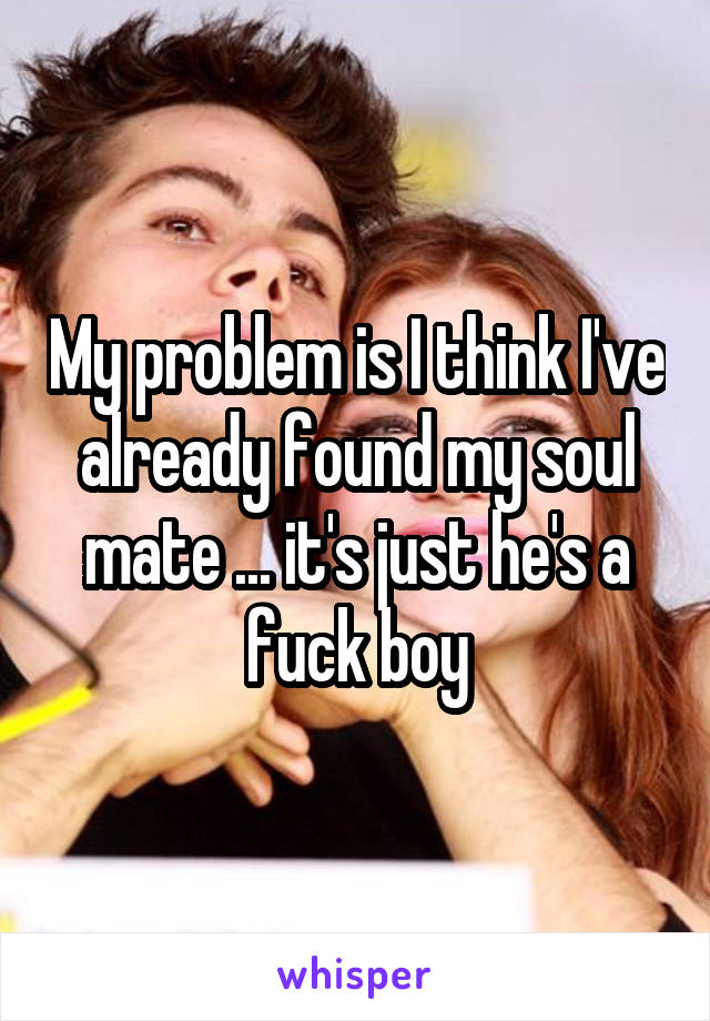 My problem is I think I've already found my soul mate ... it's just he's a fuck boy