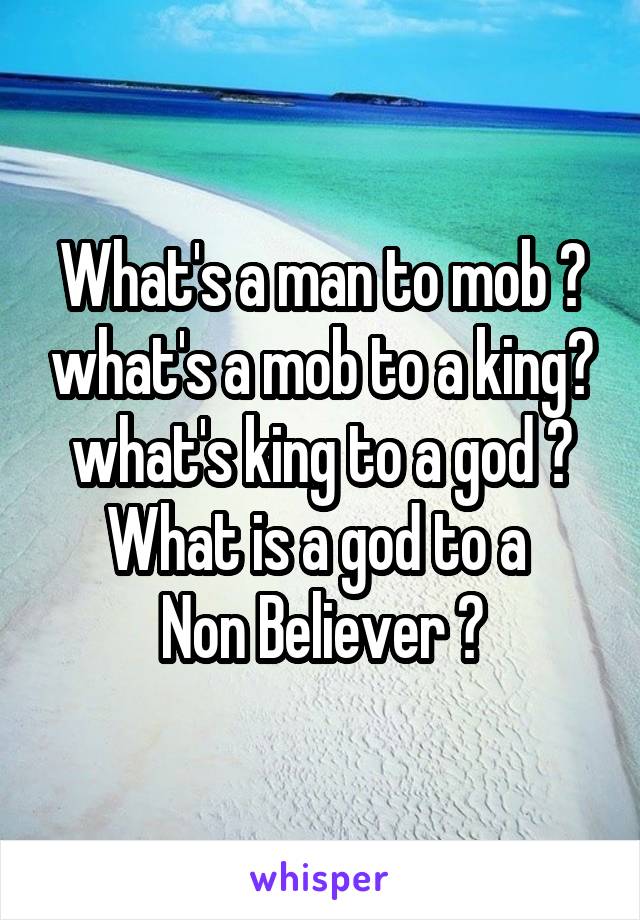 What's a man to mob ? what's a mob to a king? what's king to a god ?
What is a god to a 
Non Believer ?