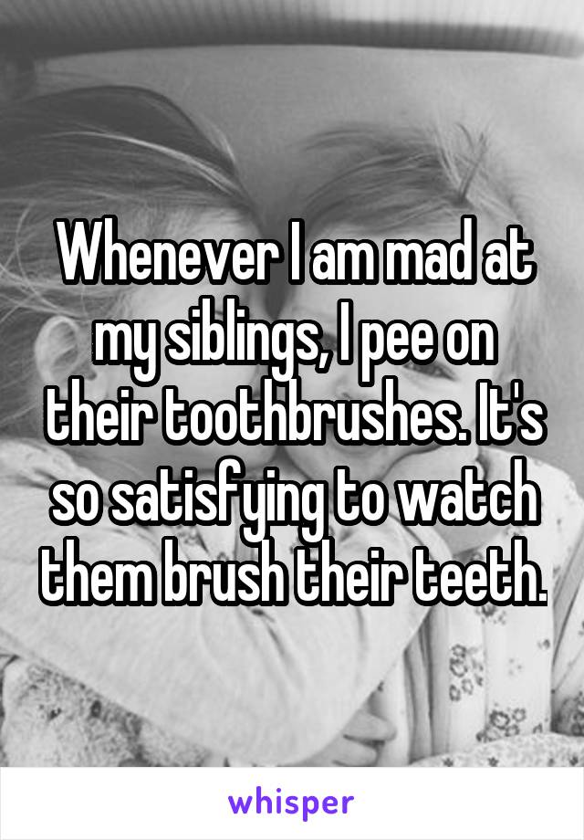 Whenever I am mad at my siblings, I pee on their toothbrushes. It's so satisfying to watch them brush their teeth.