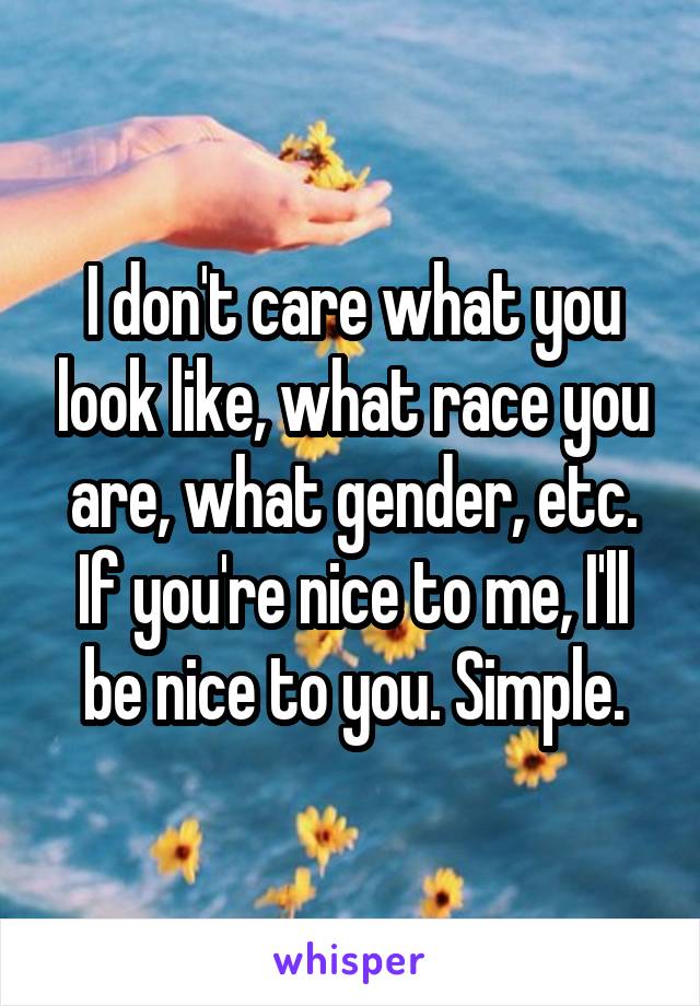 I don't care what you look like, what race you are, what gender, etc. If you're nice to me, I'll be nice to you. Simple.