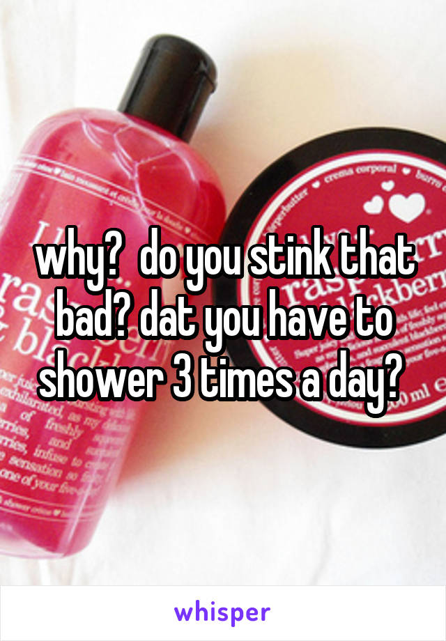 why?  do you stink that bad? dat you have to shower 3 times a day? 