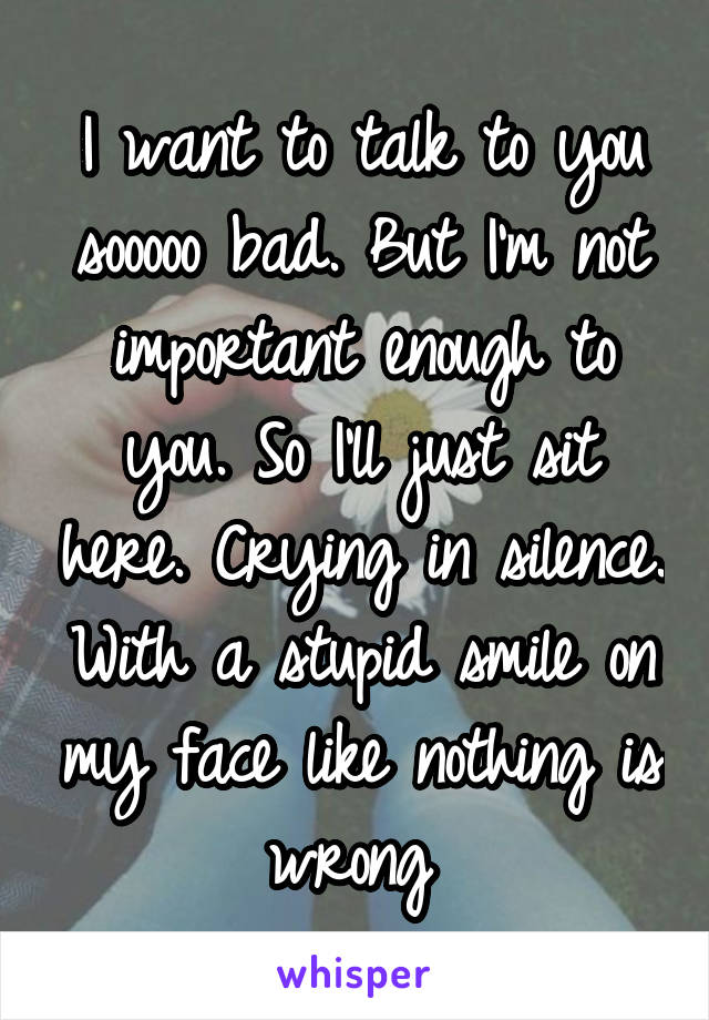 I want to talk to you sooooo bad. But I'm not important enough to you. So I'll just sit here. Crying in silence. With a stupid smile on my face like nothing is wrong 