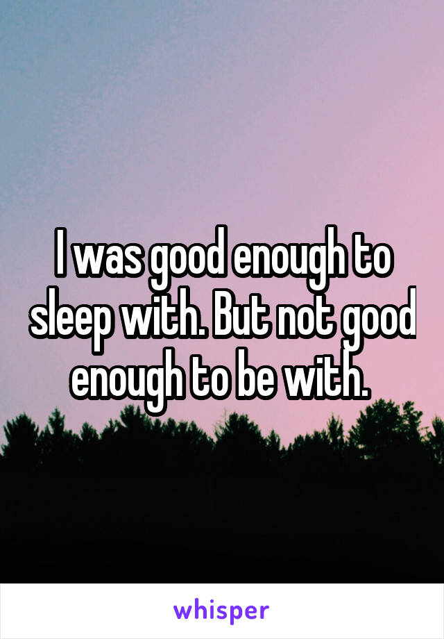 I was good enough to sleep with. But not good enough to be with. 