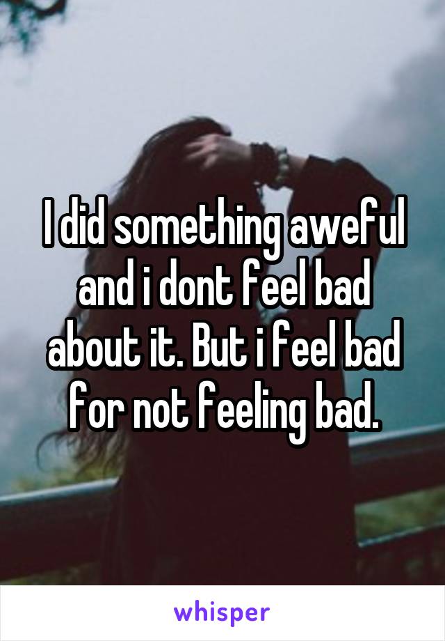 I did something aweful and i dont feel bad about it. But i feel bad for not feeling bad.