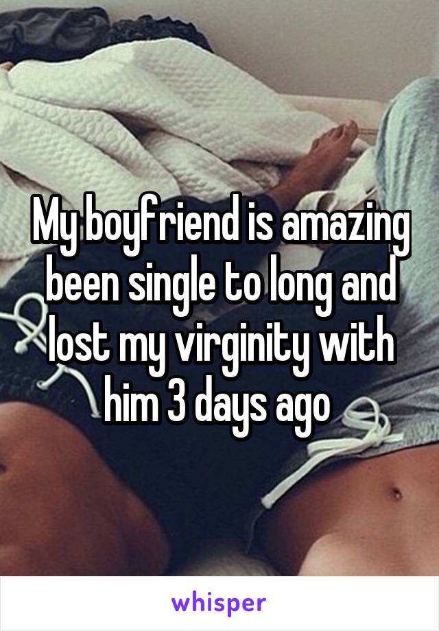 My boyfriend is amazing been single to long and lost my virginity with him 3 days ago 