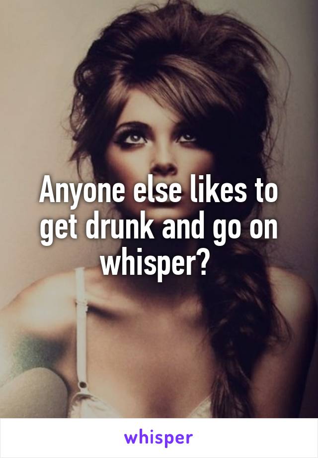 Anyone else likes to get drunk and go on whisper? 