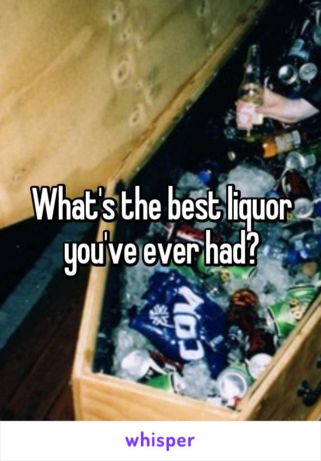 What's the best liquor you've ever had?