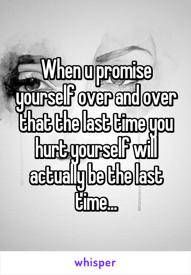 When u promise yourself over and over that the last time you hurt yourself will actually be the last time...