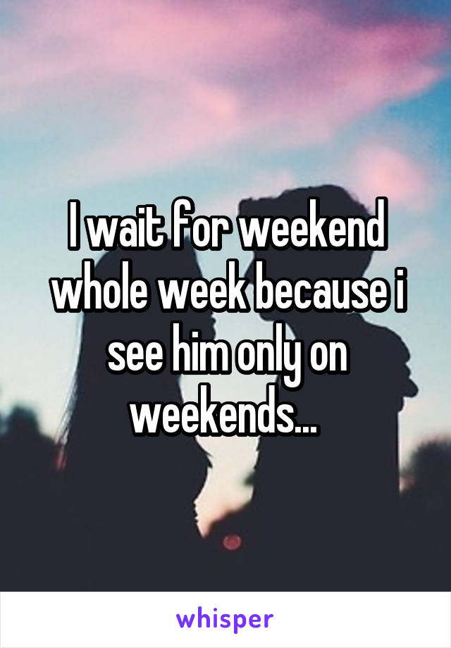 I wait for weekend whole week because i see him only on weekends... 