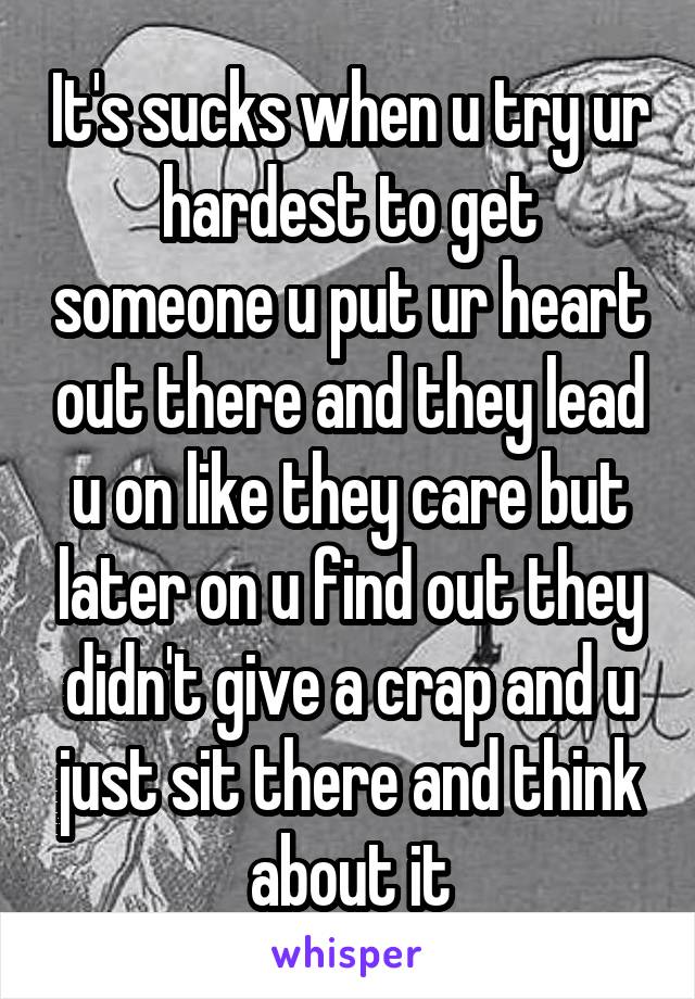 It's sucks when u try ur hardest to get someone u put ur heart out there and they lead u on like they care but later on u find out they didn't give a crap and u just sit there and think about it