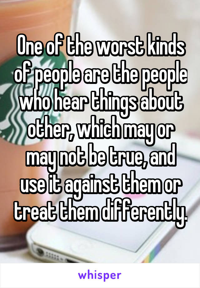 One of the worst kinds of people are the people who hear things about other, which may or may not be true, and use it against them or treat them differently. 