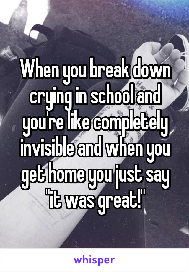 When you break down crying in school and you're like completely invisible and when you get home you just say "it was great!"