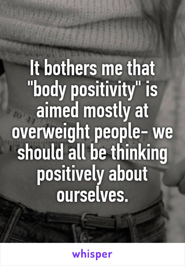 It bothers me that "body positivity" is aimed mostly at overweight people- we should all be thinking positively about ourselves.