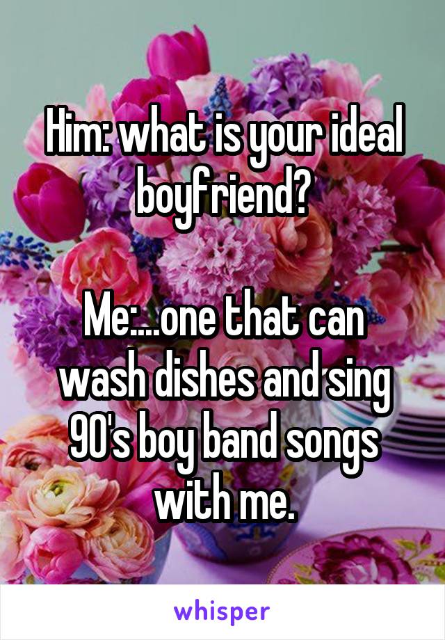 Him: what is your ideal boyfriend?

Me:...one that can wash dishes and sing 90's boy band songs with me.