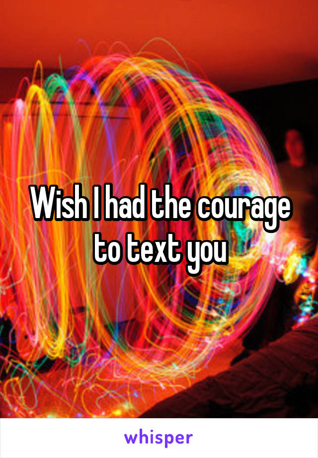 Wish I had the courage to text you