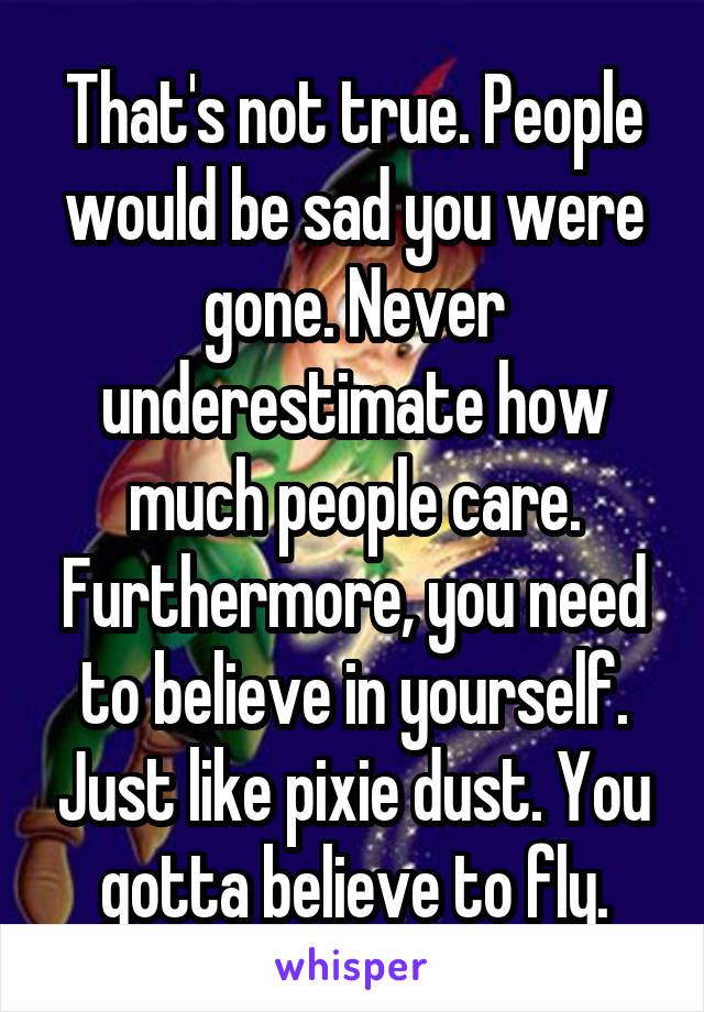 That's not true. People would be sad you were gone. Never underestimate how much people care. Furthermore, you need to believe in yourself. Just like pixie dust. You gotta believe to fly.