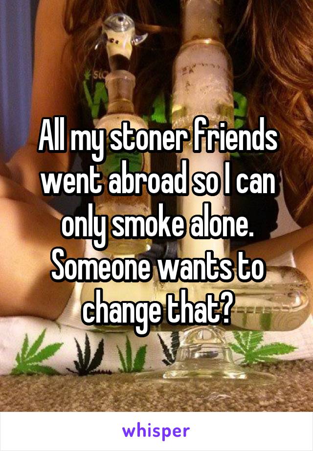 All my stoner friends went abroad so I can only smoke alone. Someone wants to change that?