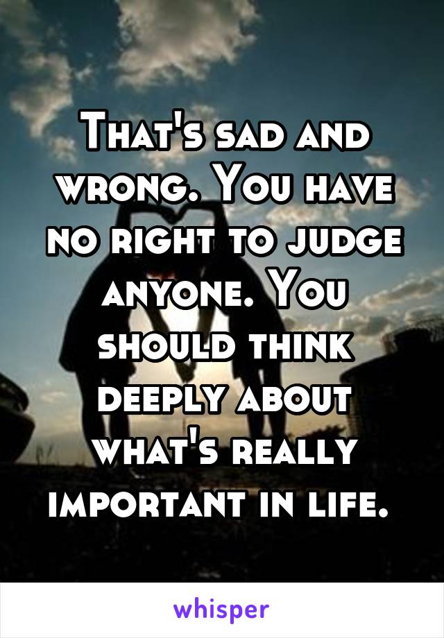 That's sad and wrong. You have no right to judge anyone. You should think deeply about what's really important in life. 